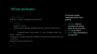 NUnit attributes
[TestFixture]
public class LogAnalyzerTests
{
[Test]
public void
IsValidFileName_BadExtension_ReturnsFalse()
{
LogAnalyzer analyzer = new LogAnalyzer();
bool result =
analyzer.IsValidLogFileName("filewithbadextension
.foo");
Assert.False(result);
}
}
A unit test usually
comprises three main
actions
1. Arrange objects,
creating and setting
them up as necessary
2. Act on an object
3. Assert that something is
as expected
 