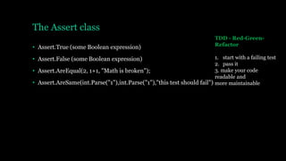 The Assert class
• Assert.True (some Boolean expression)
• Assert.False (some Boolean expression)
• Assert.AreEqual(2, 1+1, "Math is broken");
• Assert.AreSame(int.Parse("1"),int.Parse("1"),"this test should fail")
TDD - Red-Green-
Refactor
1. start with a failing test
2. pass it
3. make your code
readable and
more maintainable
 