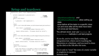 Setup and teardown
[TestFixtureSetUp] and
[TestFixtureTearDown] allow setting up
state
once before all the tests in a specific class
run and once after all the tests have been
run (once per test fixture)
You almost never, ever use TearDown or
TestFixture methods in unit test projects
If you do, you’re very likely writing an
integration test, where you’re touching the
filesystem or a database, and you need to clean
up the disk or the DB after the tests.
Use it only to “reset” the state of a static variable
or singleton in memory
between tests
 