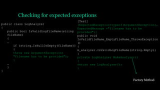 Checking for expected exceptions
public class LogAnalyzer
{
public bool IsValidLogFileName(string
fileName)
{
…
if (string.IsNullOrEmpty(fileName))
{
throw new ArgumentException(
"filename has to be provided");
}
…
}
}
[Test]
[ExpectedException(typeof(ArgumentException),
ExpectedMessage ="filename has to be
provided")]
public void
IsValidFileName_EmptyFileName_ThrowsException
()
{
m_analyzer.IsValidLogFileName(string.Empty);
}
private LogAnalyzer MakeAnalyzer()
{
return new LogAnalyzer();
}
Factory Method
 