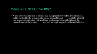 What is a UNIT OF WORK?
• A unit of work is the sum of actions that take place between the invocation of a
public method in the system and a single noticeable end result by a test of
that system. A noticeable end result can be observed without looking at the
internal state of the system and only through its public APIs and behavior
 