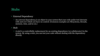 Stubs
• External Dependency
• An external dependency is an object in your system that your code under test interacts
with and over which you have no control. (Common examples are filesystems, threads,
memory, time, and so on.)
• Stub
• A stub is a controllable replacement for an existing dependency (or collaborator) in the
system. By using a stub, you can test your code without dealing with the dependency
directly
 