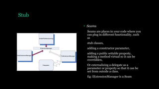 Stub
• Seams
Seams are places in your code where you
can plug in different functionality, such
as
stub classes,
adding a constructor parameter,
adding a public settable property,
making a method virtual so it can be
overridden,
Or externalizing a delegate as a
parameter or property so that it can be
set from outside a class.
Eg: IExtensionManager is a Seam
 