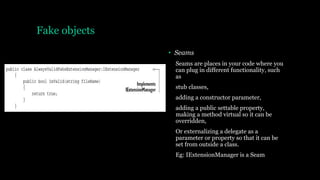 Fake objects
• Seams
Seams are places in your code where you
can plug in different functionality, such
as
stub classes,
adding a constructor parameter,
adding a public settable property,
making a method virtual so it can be
overridden,
Or externalizing a delegate as a
parameter or property so that it can be
set from outside a class.
Eg: IExtensionManager is a Seam
 