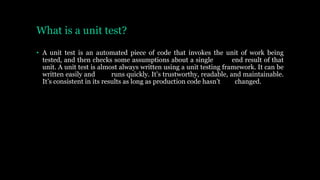 What is a unit test?
• A unit test is an automated piece of code that invokes the unit of work being
tested, and then checks some assumptions about a single end result of that
unit. A unit test is almost always written using a unit testing framework. It can be
written easily and runs quickly. It’s trustworthy, readable, and maintainable.
It’s consistent in its results as long as production code hasn’t changed.
 