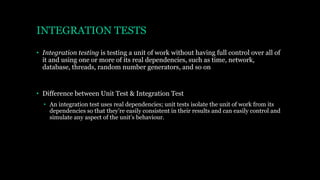 INTEGRATION TESTS
• Integration testing is testing a unit of work without having full control over all of
it and using one or more of its real dependencies, such as time, network,
database, threads, random number generators, and so on
• Difference between Unit Test & Integration Test
• An integration test uses real dependencies; unit tests isolate the unit of work from its
dependencies so that they’re easily consistent in their results and can easily control and
simulate any aspect of the unit’s behaviour.
 