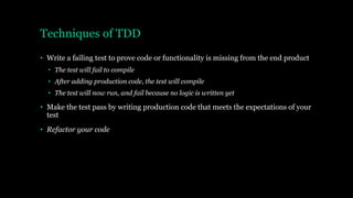 Techniques of TDD
• Write a failing test to prove code or functionality is missing from the end product
• The test will fail to compile
• After adding production code, the test will compile
• The test will now run, and fail because no logic is written yet
• Make the test pass by writing production code that meets the expectations of your
test
• Refactor your code
 