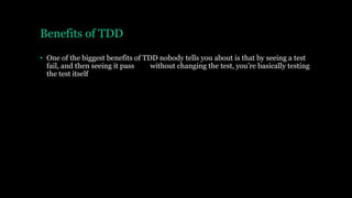 Benefits of TDD
• One of the biggest benefits of TDD nobody tells you about is that by seeing a test
fail, and then seeing it pass without changing the test, you’re basically testing
the test itself
 