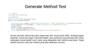 Generate Method Test
Secara otomatis method test akan digenerate oleh visual studio 2008. Terdapat bagian
expected, actual dan target. Expected adalah value perkiraan yang diassign oleh tester,
sedangkan actual adalah return value yang didapatkan dari method yang ditest. Target
adalah accessor class dari method yang akan dilakukan unit test.
 