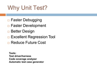 Why Unit Test?
 Faster Debugging
 Faster Development
 Better Design
 Excellent Regression Tool
 Reduce Future Cost
Tools:
Test driver/harness
Code coverage analyzer
Automatic test case generator
 