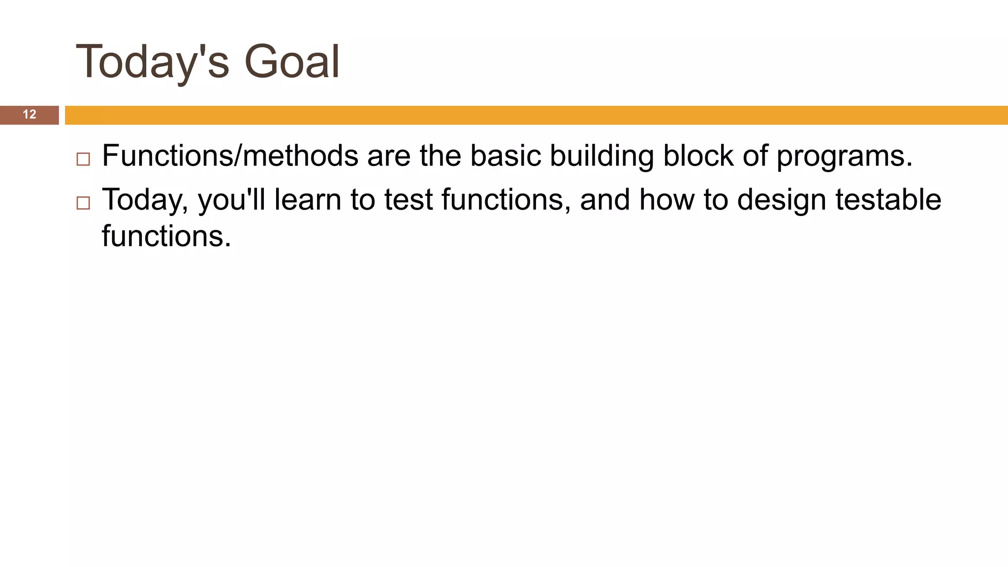 Today's Goal
 Functions/methods are the basic building block of programs.
 Today, you'll learn to test functions, and how to design testable
functions.
12
 
