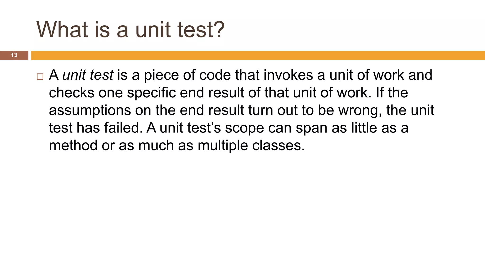 What is a unit test?
13
 A unit test is a piece of code that invokes a unit of work and
checks one specific end result of that unit of work. If the
assumptions on the end result turn out to be wrong, the unit
test has failed. A unit test’s scope can span as little as a
method or as much as multiple classes.
 