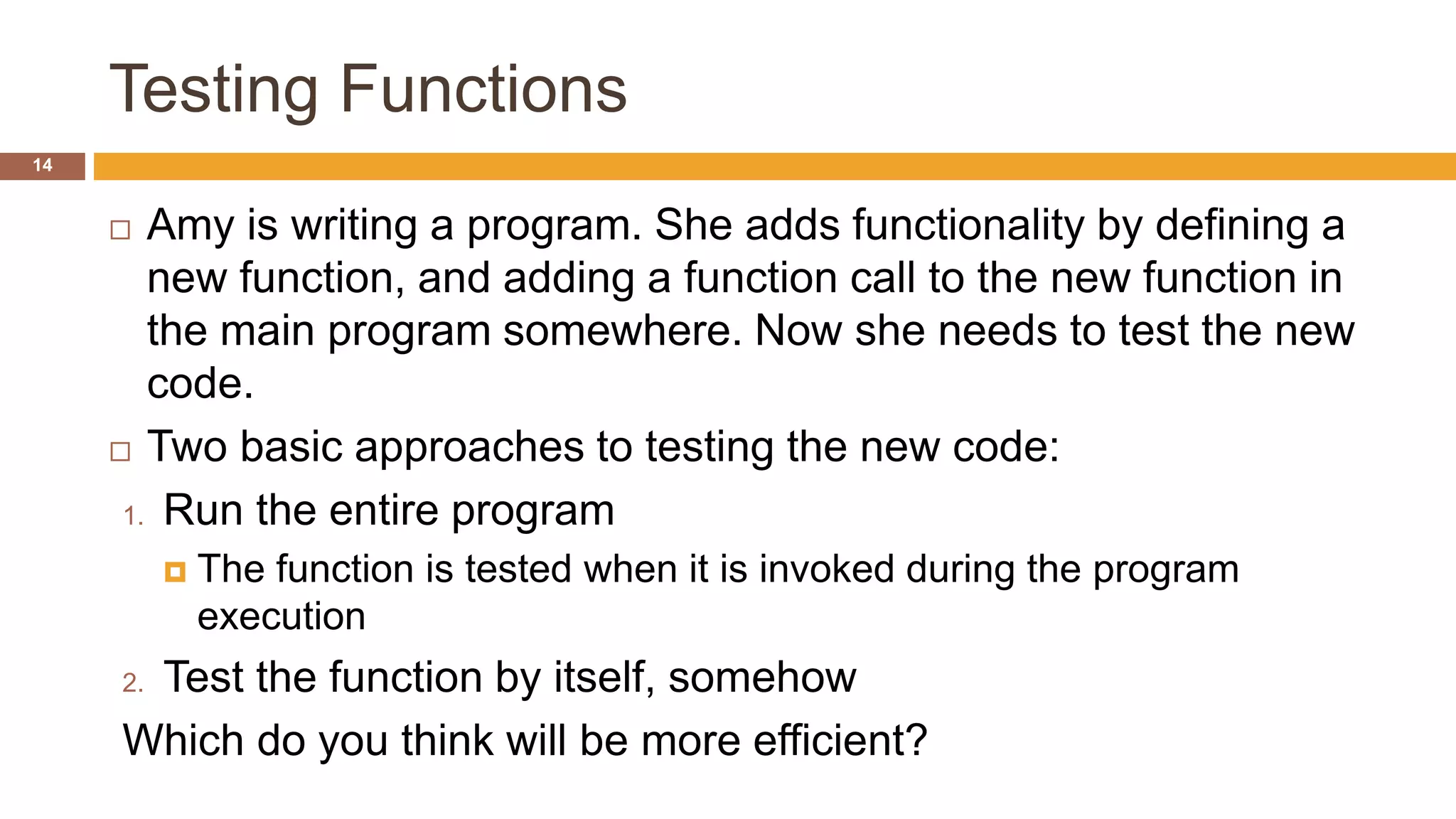 Testing Functions
 Amy is writing a program. She adds functionality by defining a
new function, and adding a function call to the new function in
the main program somewhere. Now she needs to test the new
code.
 Two basic approaches to testing the new code:
1. Run the entire program
 The function is tested when it is invoked during the program
execution
2. Test the function by itself, somehow
Which do you think will be more efficient?
14
 