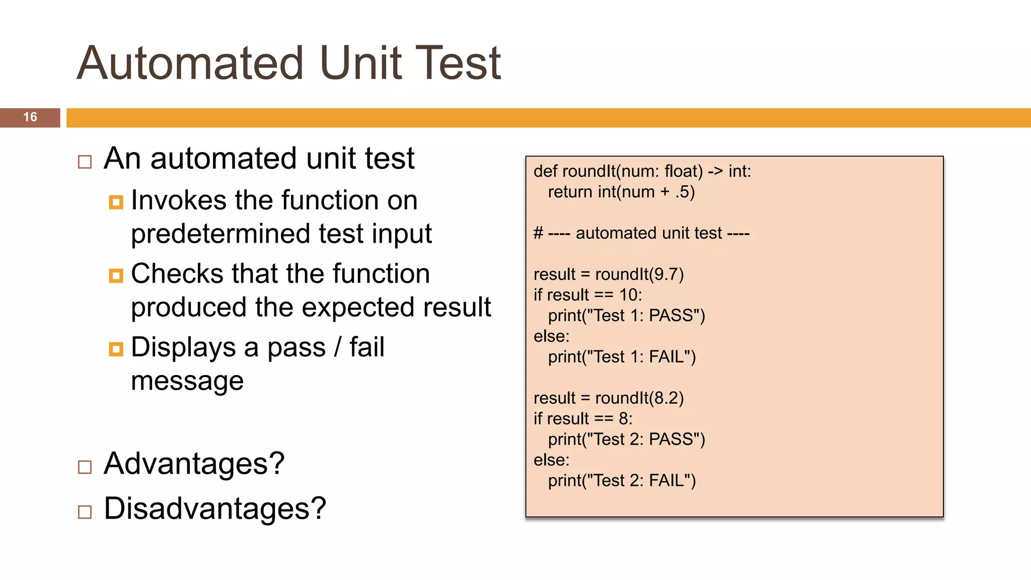 Automated Unit Test
 An automated unit test
 Invokes the function on
predetermined test input
 Checks that the function
produced the expected result
 Displays a pass / fail
message
 Advantages?
 Disadvantages?
def roundIt(num: float) -> int:
return int(num + .5)
# ---- automated unit test ----
result = roundIt(9.7)
if result == 10:
print("Test 1: PASS")
else:
print("Test 1: FAIL")
result = roundIt(8.2)
if result == 8:
print("Test 2: PASS")
else:
print("Test 2: FAIL")
16
 