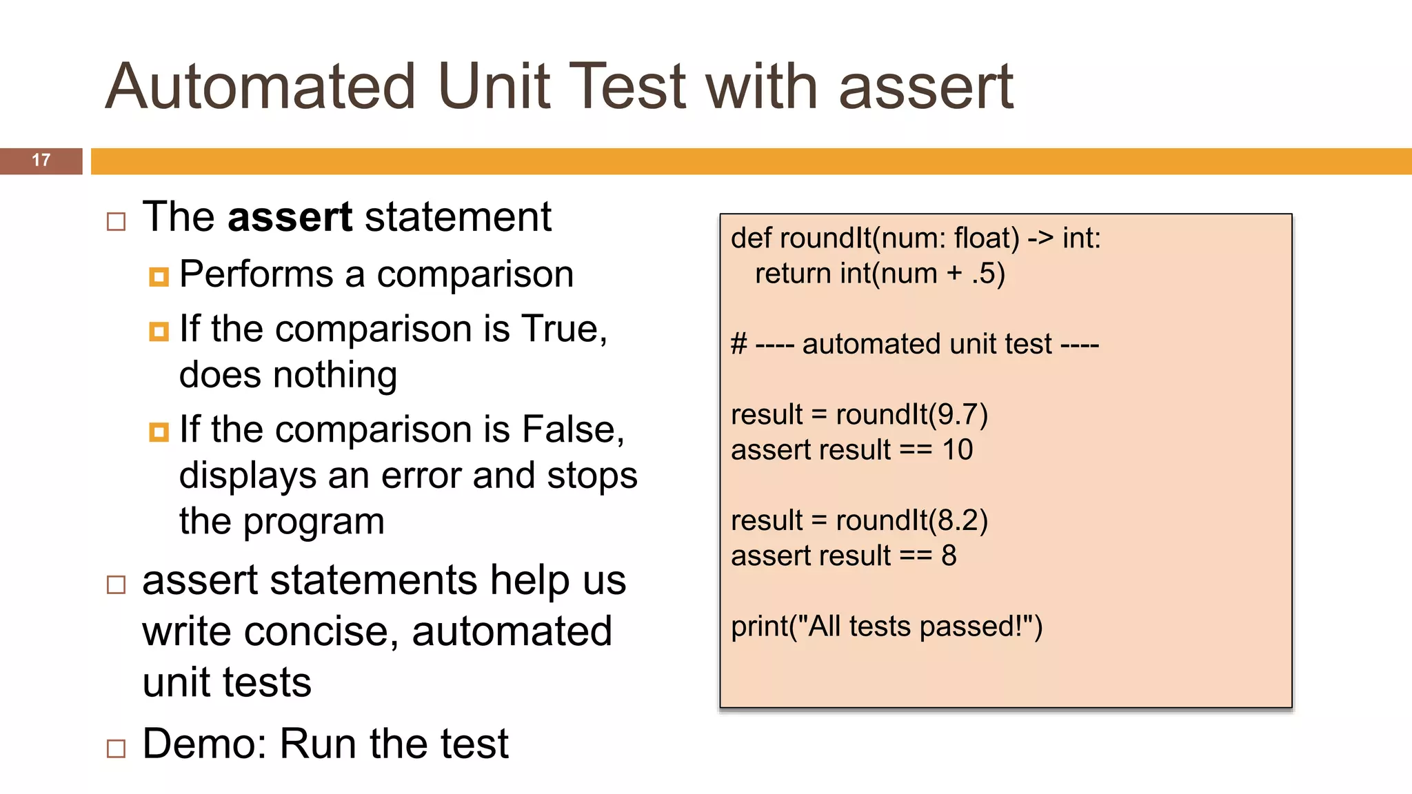 Automated Unit Test with assert
 The assert statement
 Performs a comparison
 If the comparison is True,
does nothing
 If the comparison is False,
displays an error and stops
the program
 assert statements help us
write concise, automated
unit tests
 Demo: Run the test
def roundIt(num: float) -> int:
return int(num + .5)
# ---- automated unit test ----
result = roundIt(9.7)
assert result == 10
result = roundIt(8.2)
assert result == 8
print("All tests passed!")
17
 