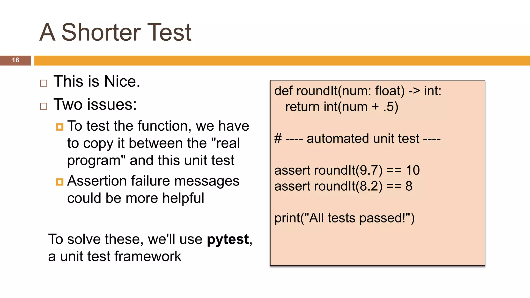 A Shorter Test
 This is Nice.
 Two issues:
 To test the function, we have
to copy it between the "real
program" and this unit test
 Assertion failure messages
could be more helpful
To solve these, we'll use pytest,
a unit test framework
def roundIt(num: float) -> int:
return int(num + .5)
# ---- automated unit test ----
assert roundIt(9.7) == 10
assert roundIt(8.2) == 8
print("All tests passed!")
18
 