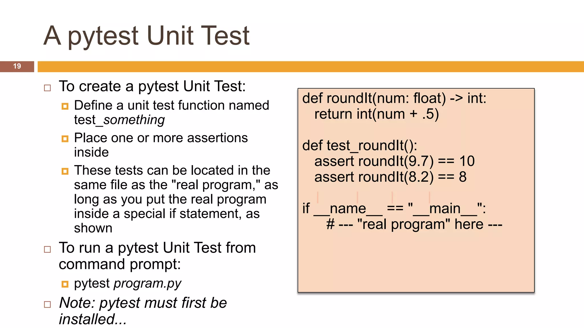 A pytest Unit Test
 To create a pytest Unit Test:
 Define a unit test function named
test_something
 Place one or more assertions
inside
 These tests can be located in the
same file as the "real program," as
long as you put the real program
inside a special if statement, as
shown
 To run a pytest Unit Test from
command prompt:
 pytest program.py
 Note: pytest must first be
installed...
def roundIt(num: float) -> int:
return int(num + .5)
def test_roundIt():
assert roundIt(9.7) == 10
assert roundIt(8.2) == 8
if __name__ == "__main__":
# --- "real program" here ---
19
 