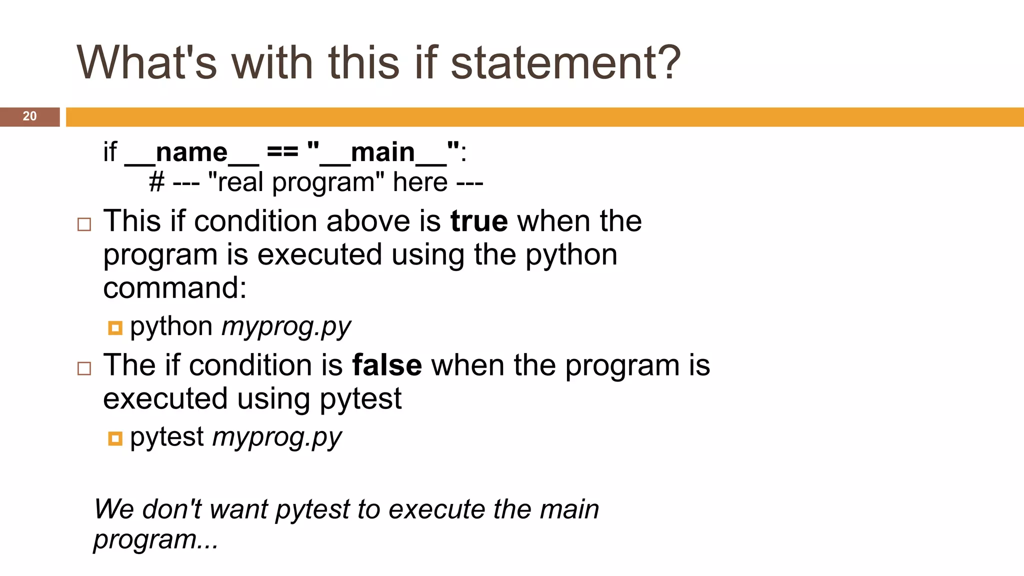 What's with this if statement?
if __name__ == "__main__":
# --- "real program" here ---
 This if condition above is true when the
program is executed using the python
command:
 python myprog.py
 The if condition is false when the program is
executed using pytest
 pytest myprog.py
We don't want pytest to execute the main
program...
20
 