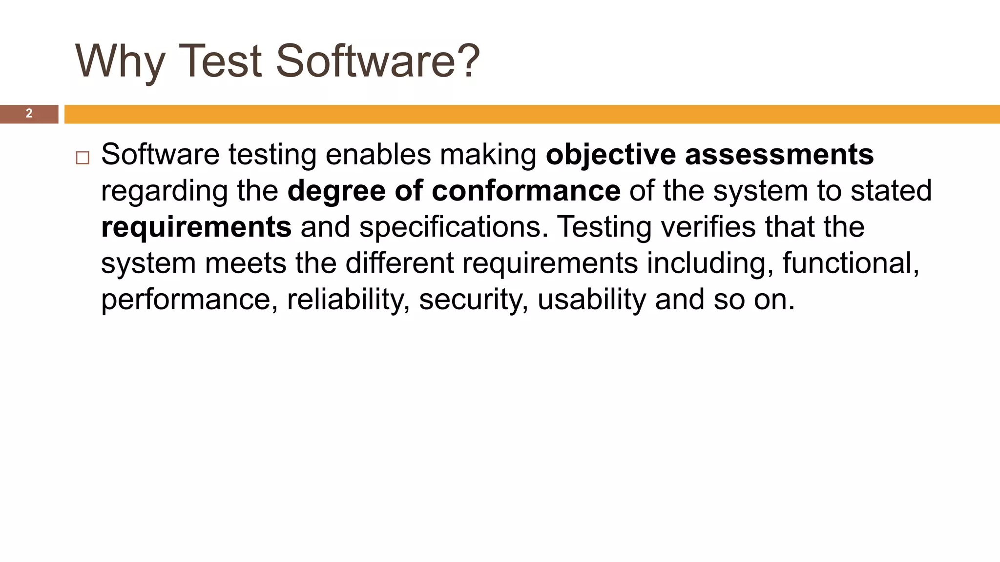 Why Test Software?
2
 Software testing enables making objective assessments
regarding the degree of conformance of the system to stated
requirements and specifications. Testing verifies that the
system meets the different requirements including, functional,
performance, reliability, security, usability and so on.
 