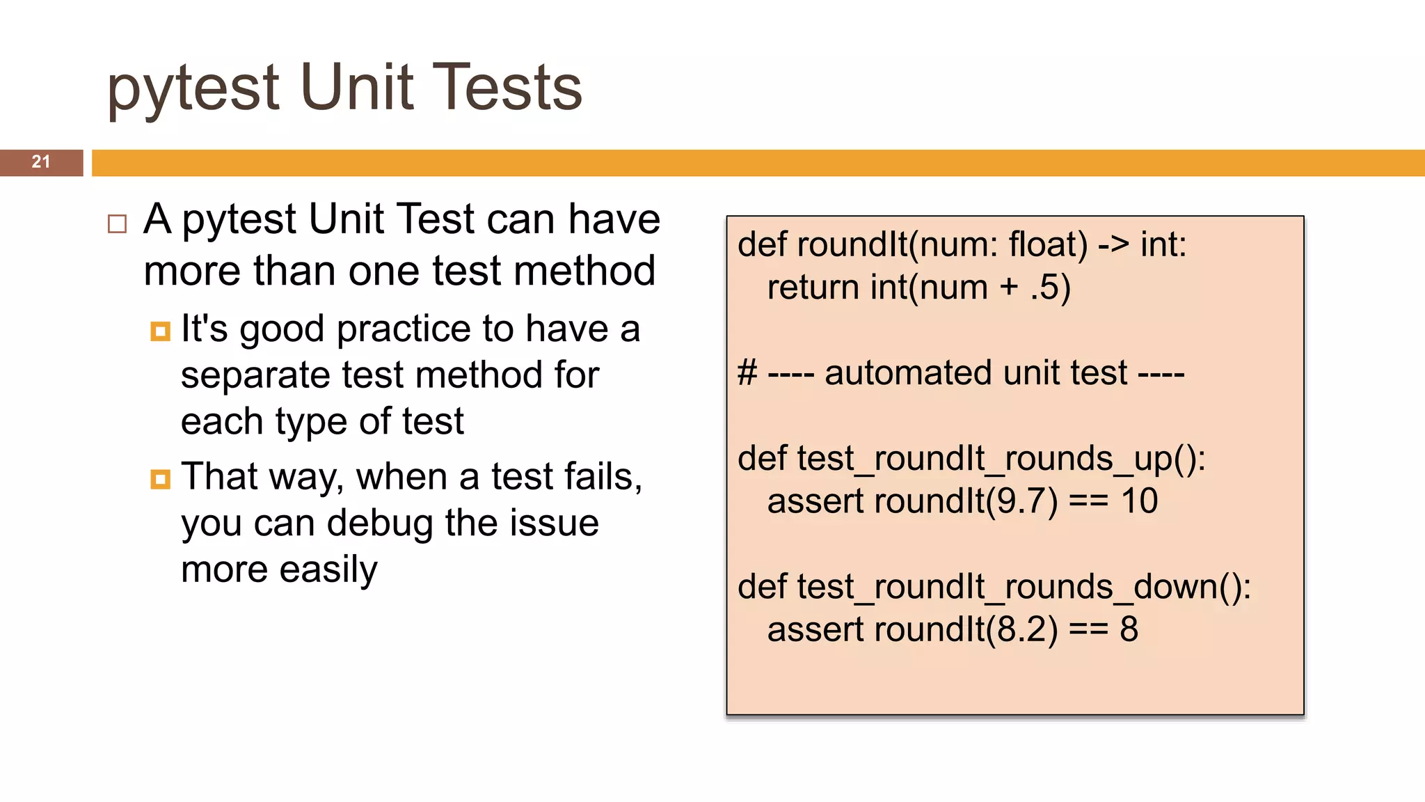 pytest Unit Tests
 A pytest Unit Test can have
more than one test method
 It's good practice to have a
separate test method for
each type of test
 That way, when a test fails,
you can debug the issue
more easily
def roundIt(num: float) -> int:
return int(num + .5)
# ---- automated unit test ----
def test_roundIt_rounds_up():
assert roundIt(9.7) == 10
def test_roundIt_rounds_down():
assert roundIt(8.2) == 8
21
 