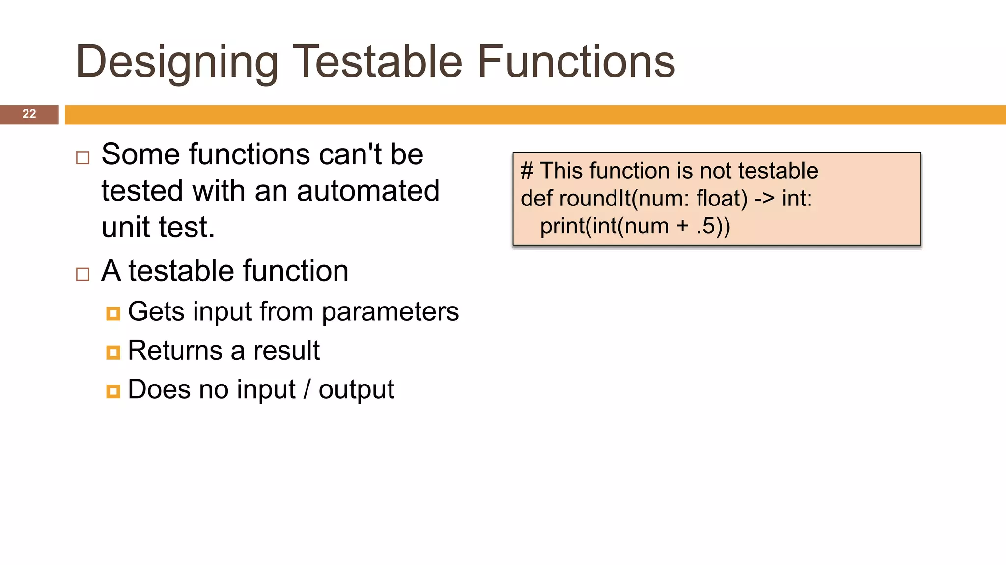 Designing Testable Functions
 Some functions can't be
tested with an automated
unit test.
 A testable function
 Gets input from parameters
 Returns a result
 Does no input / output
# This function is not testable
def roundIt(num: float) -> int:
print(int(num + .5))
22
 