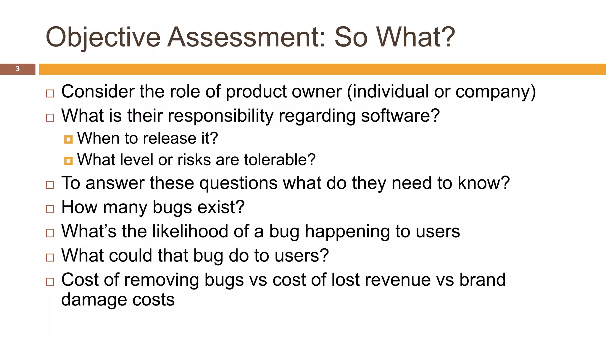 Objective Assessment: So What?
3
 Consider the role of product owner (individual or company)
 What is their responsibility regarding software?
 When to release it?
 What level or risks are tolerable?
 To answer these questions what do they need to know?
 How many bugs exist?
 What’s the likelihood of a bug happening to users
 What could that bug do to users?
 Cost of removing bugs vs cost of lost revenue vs brand
damage costs
 
