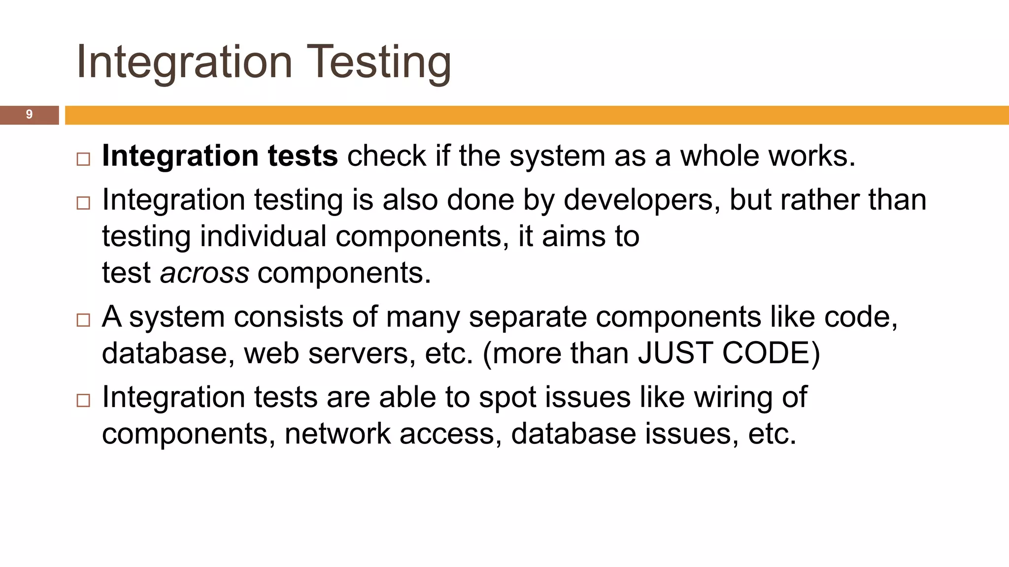 Integration Testing
9
 Integration tests check if the system as a whole works.
 Integration testing is also done by developers, but rather than
testing individual components, it aims to
test across components.
 A system consists of many separate components like code,
database, web servers, etc. (more than JUST CODE)
 Integration tests are able to spot issues like wiring of
components, network access, database issues, etc.
 
