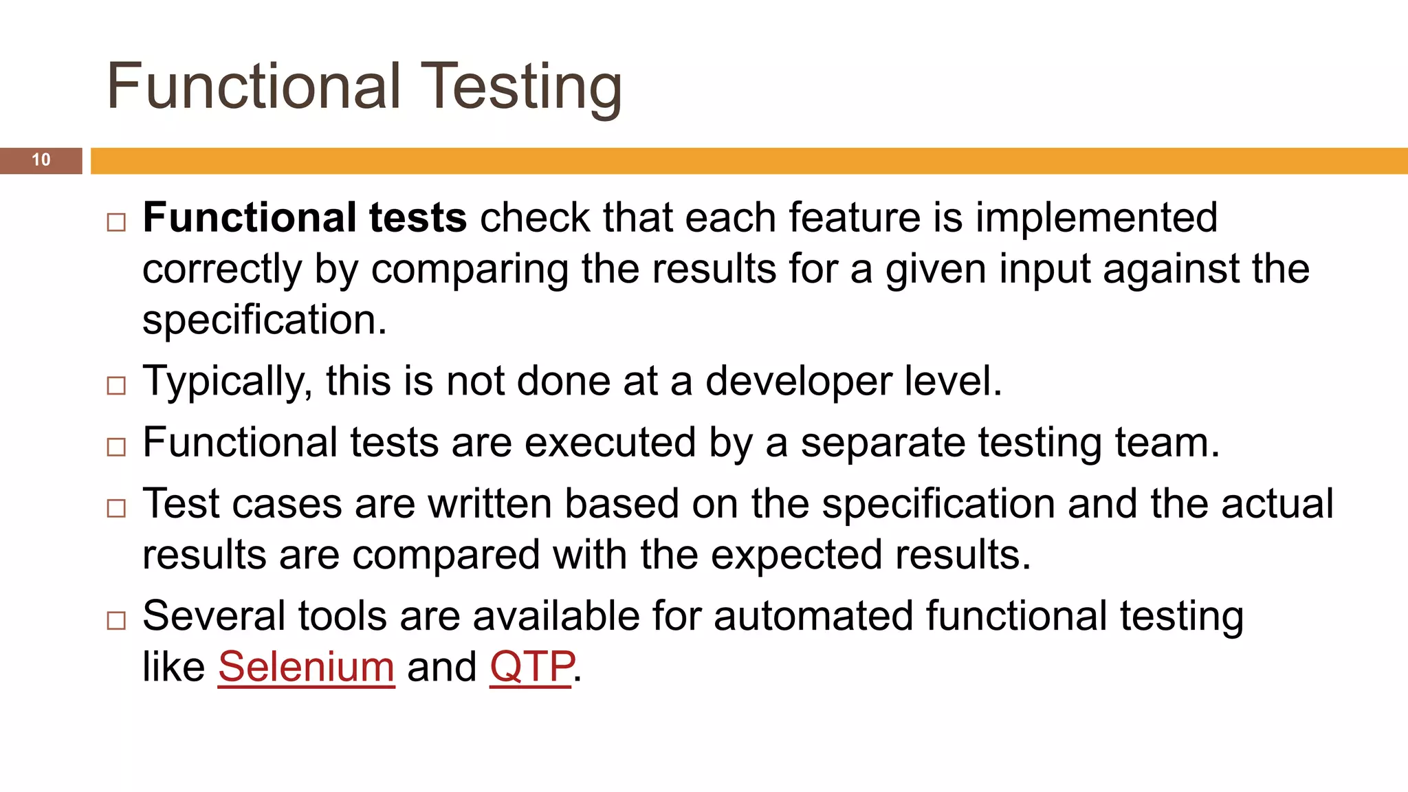 Functional Testing
10
 Functional tests check that each feature is implemented
correctly by comparing the results for a given input against the
specification.
 Typically, this is not done at a developer level.
 Functional tests are executed by a separate testing team.
 Test cases are written based on the specification and the actual
results are compared with the expected results.
 Several tools are available for automated functional testing
like Selenium and QTP.
 
