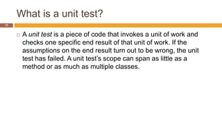 What is a unit test?
13
 A unit test is a piece of code that invokes a unit of work and
checks one specific end result of that unit of work. If the
assumptions on the end result turn out to be wrong, the unit
test has failed. A unit test’s scope can span as little as a
method or as much as multiple classes.
 