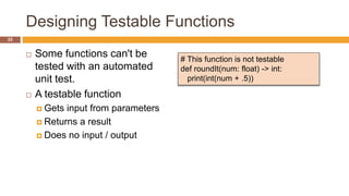 Designing Testable Functions
 Some functions can't be
tested with an automated
unit test.
 A testable function
 Gets input from parameters
 Returns a result
 Does no input / output
# This function is not testable
def roundIt(num: float) -> int:
print(int(num + .5))
22
 