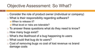 Objective Assessment: So What?
3
 Consider the role of product owner (individual or company)
 What is their responsibility regarding software?
 When to release it?
 What level or risks are tolerable?
 To answer these questions what do they need to know?
 How many bugs exist?
 What’s the likelihood of a bug happening to users
 What could that bug do to users?
 Cost of removing bugs vs cost of lost revenue vs brand
damage costs
 