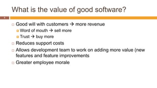 What is the value of good software?
5
 Good will with customers  more revenue
 Word of mouth  sell more
 Trust  buy more
 Reduces support costs
 Allows development team to work on adding more value (new
features and feature improvements
 Greater employee morale
 