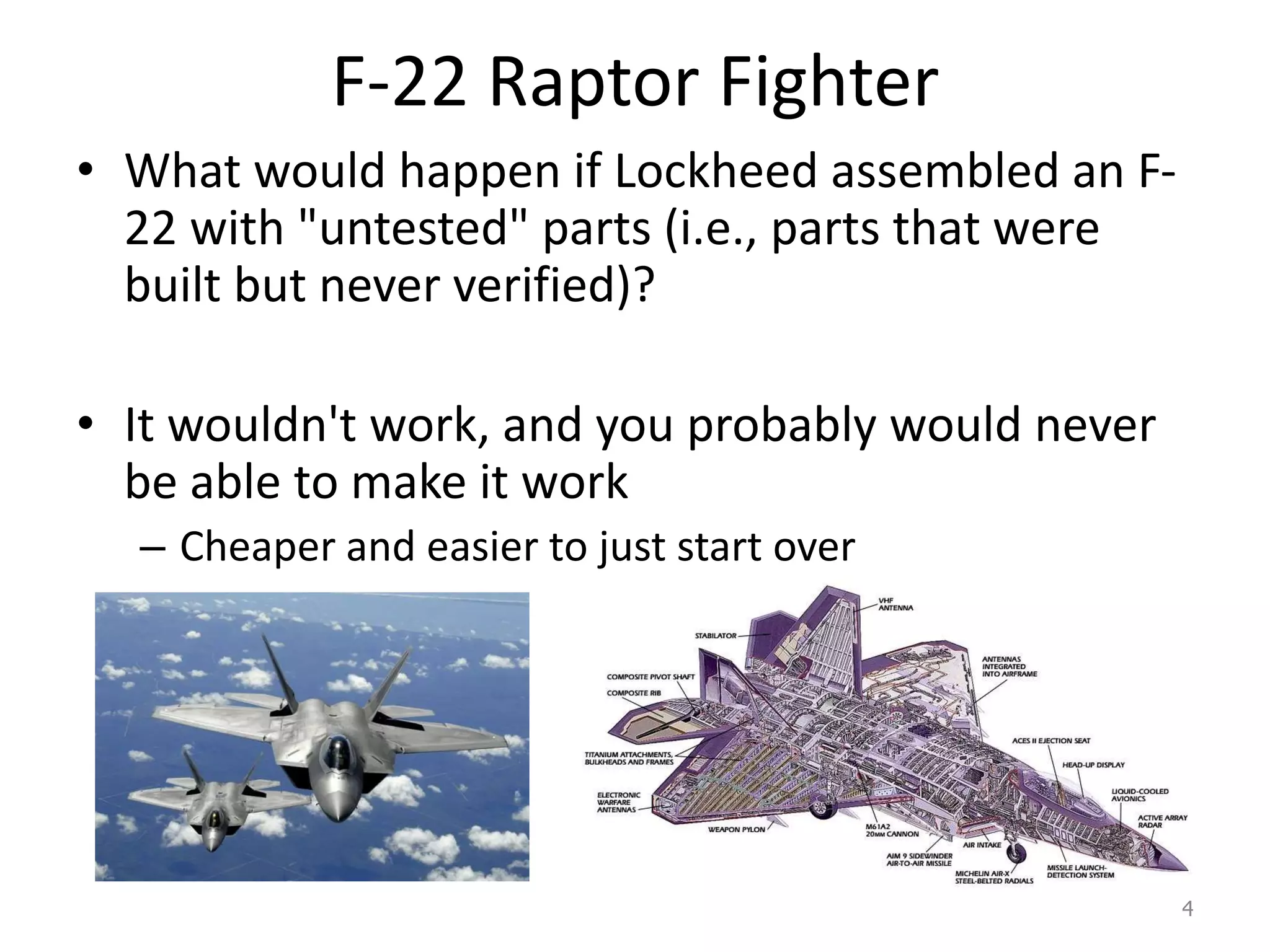 F-22 Raptor Fighter
• What would happen if Lockheed assembled an F-
22 with "untested" parts (i.e., parts that were
built but never verified)?
• It wouldn't work, and you probably would never
be able to make it work
– Cheaper and easier to just start over
4
 