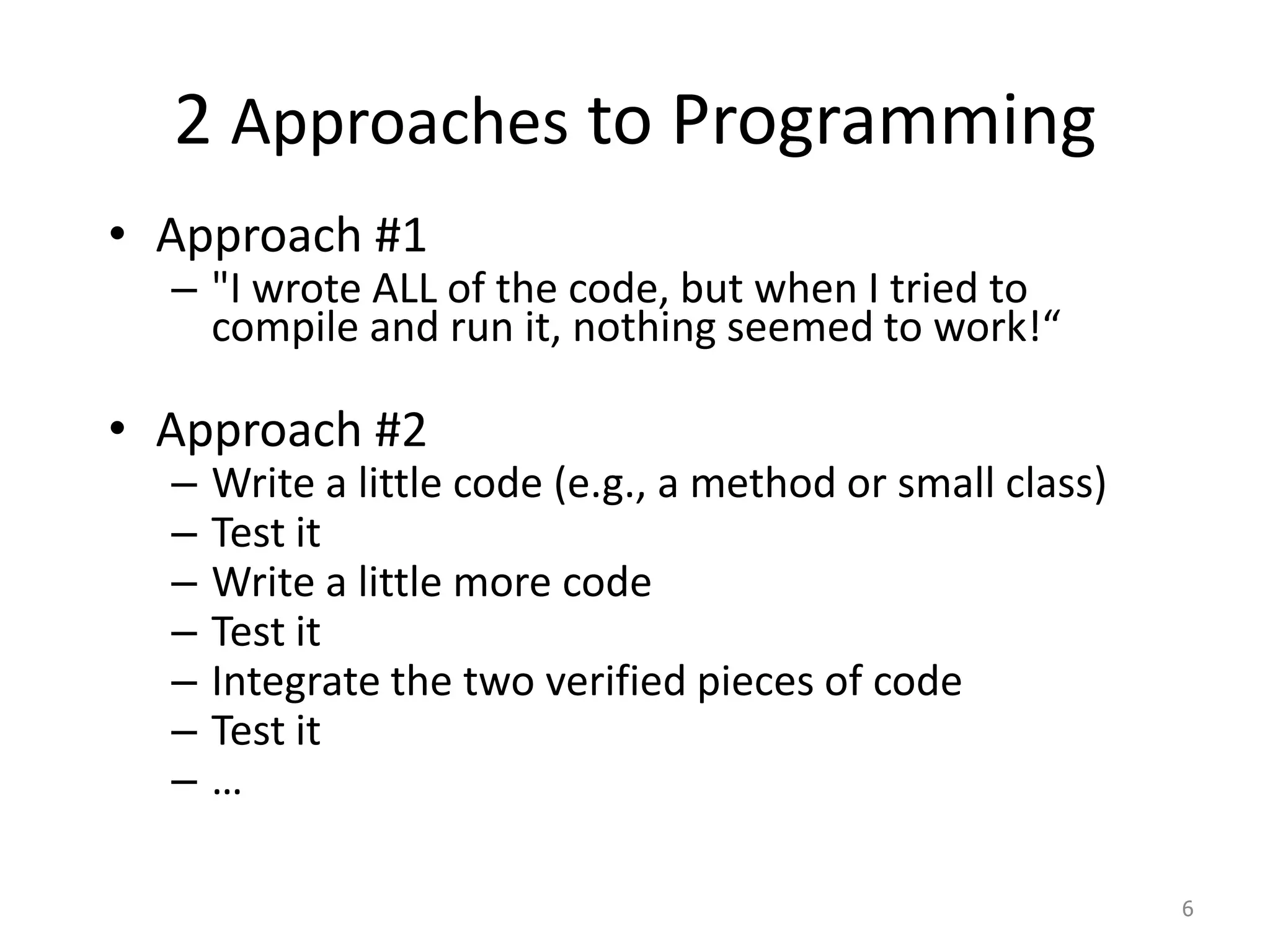 2 Approaches to Programming
• Approach #1
– "I wrote ALL of the code, but when I tried to
compile and run it, nothing seemed to work!“
• Approach #2
– Write a little code (e.g., a method or small class)
– Test it
– Write a little more code
– Test it
– Integrate the two verified pieces of code
– Test it
– …
6
 