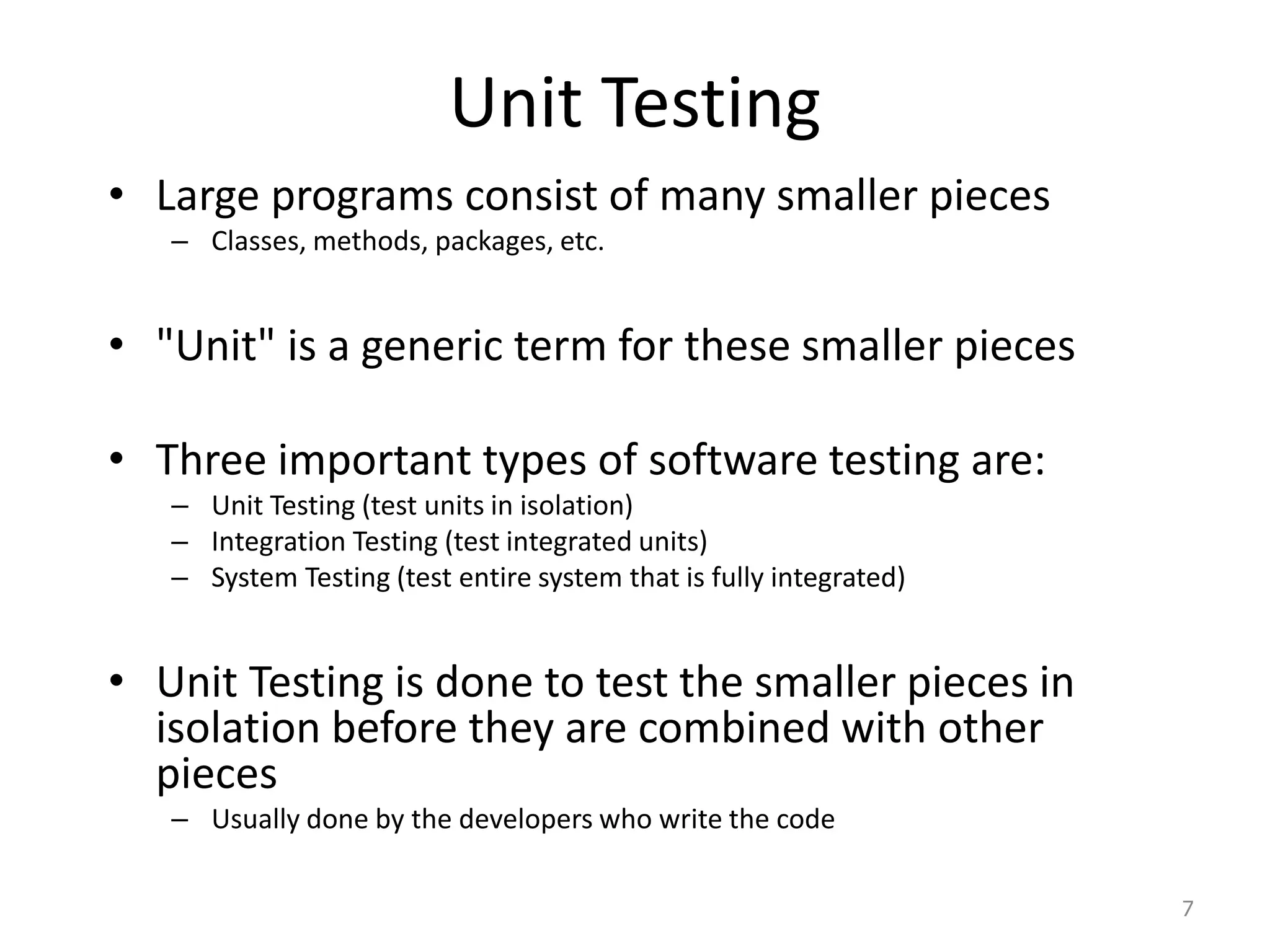 Unit Testing
• Large programs consist of many smaller pieces
– Classes, methods, packages, etc.
• "Unit" is a generic term for these smaller pieces
• Three important types of software testing are:
– Unit Testing (test units in isolation)
– Integration Testing (test integrated units)
– System Testing (test entire system that is fully integrated)
• Unit Testing is done to test the smaller pieces in
isolation before they are combined with other
pieces
– Usually done by the developers who write the code
7
 