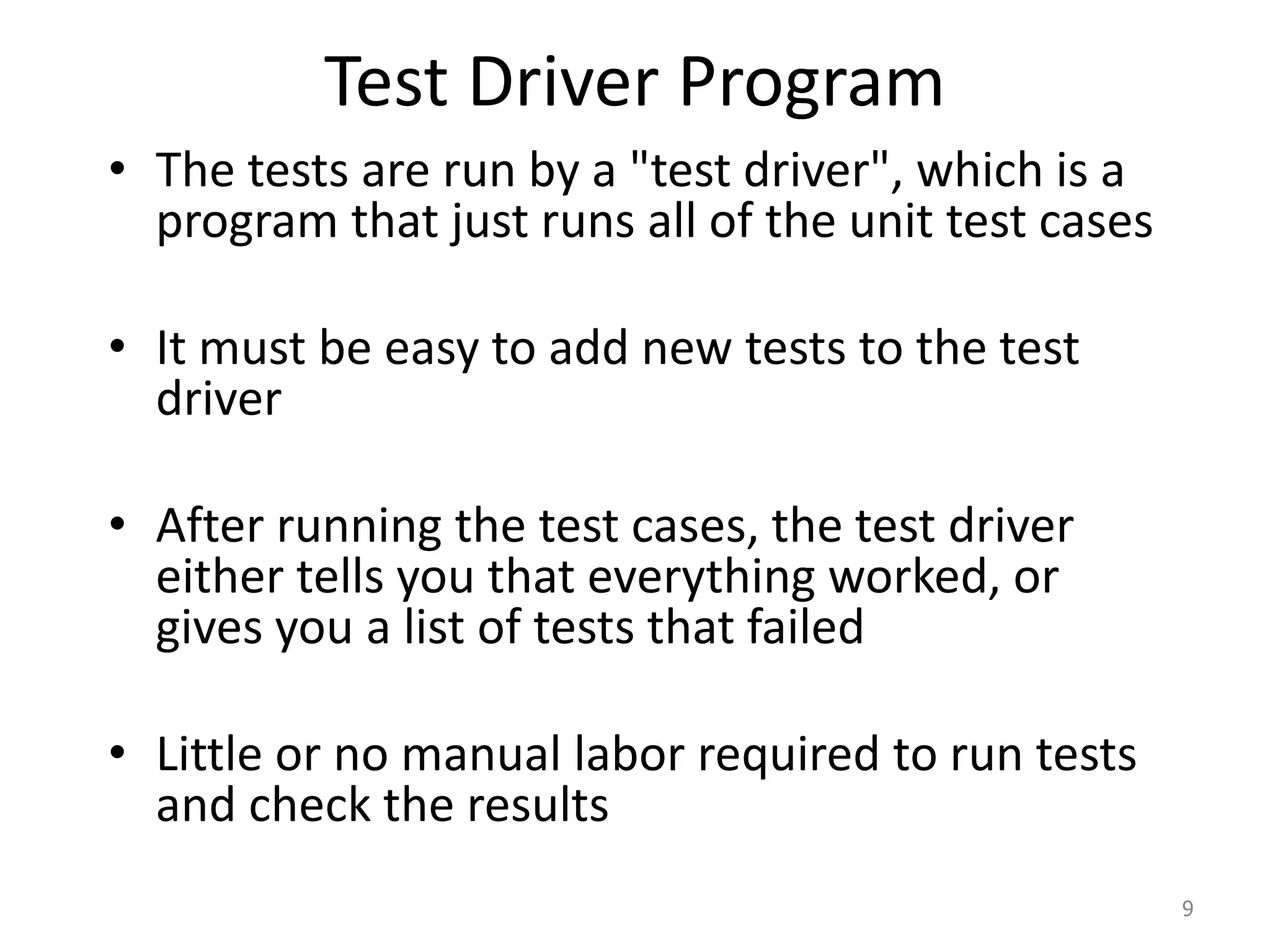 Test Driver Program
• The tests are run by a "test driver", which is a
program that just runs all of the unit test cases
• It must be easy to add new tests to the test
driver
• After running the test cases, the test driver
either tells you that everything worked, or
gives you a list of tests that failed
• Little or no manual labor required to run tests
and check the results
9
 