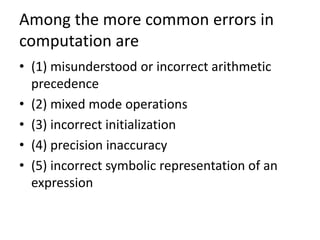 Among the more common errors in
computation are
• (1) misunderstood or incorrect arithmetic
precedence
• (2) mixed mode operations
• (3) incorrect initialization
• (4) precision inaccuracy
• (5) incorrect symbolic representation of an
expression
 