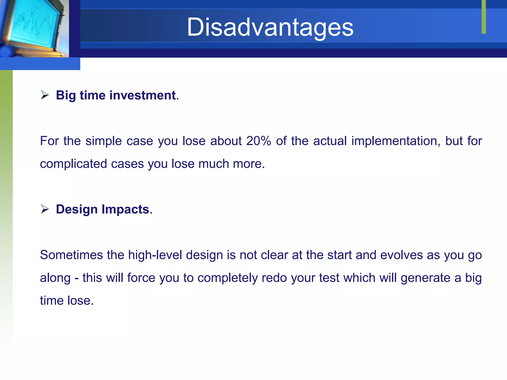 Disadvantages
 Big time investment.

For the simple case you lose about 20% of the actual implementation, but for
complicated cases you lose much more.
 Design Impacts.

Sometimes the high-level design is not clear at the start and evolves as you go
along - this will force you to completely redo your test which will generate a big
time lose.

 