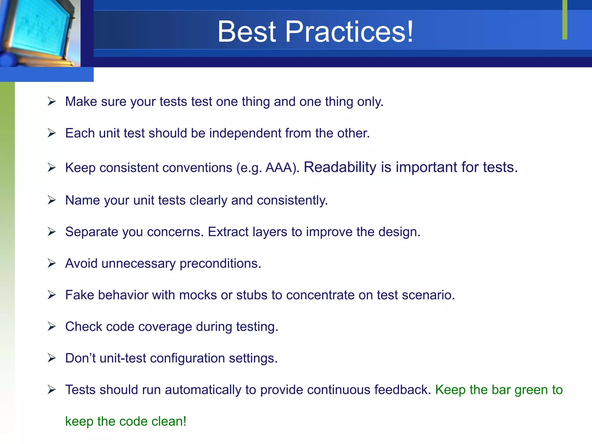 Best Practices!
 Make sure your tests test one thing and one thing only.
 Each unit test should be independent from the other.
 Keep consistent conventions (e.g. AAA). Readability is important for tests.
 Name your unit tests clearly and consistently.
 Separate you concerns. Extract layers to improve the design.

 Avoid unnecessary preconditions.
 Fake behavior with mocks or stubs to concentrate on test scenario.
 Check code coverage during testing.
 Don’t unit-test configuration settings.
 Tests should run automatically to provide continuous feedback. Keep the bar green to

keep the code clean!

 