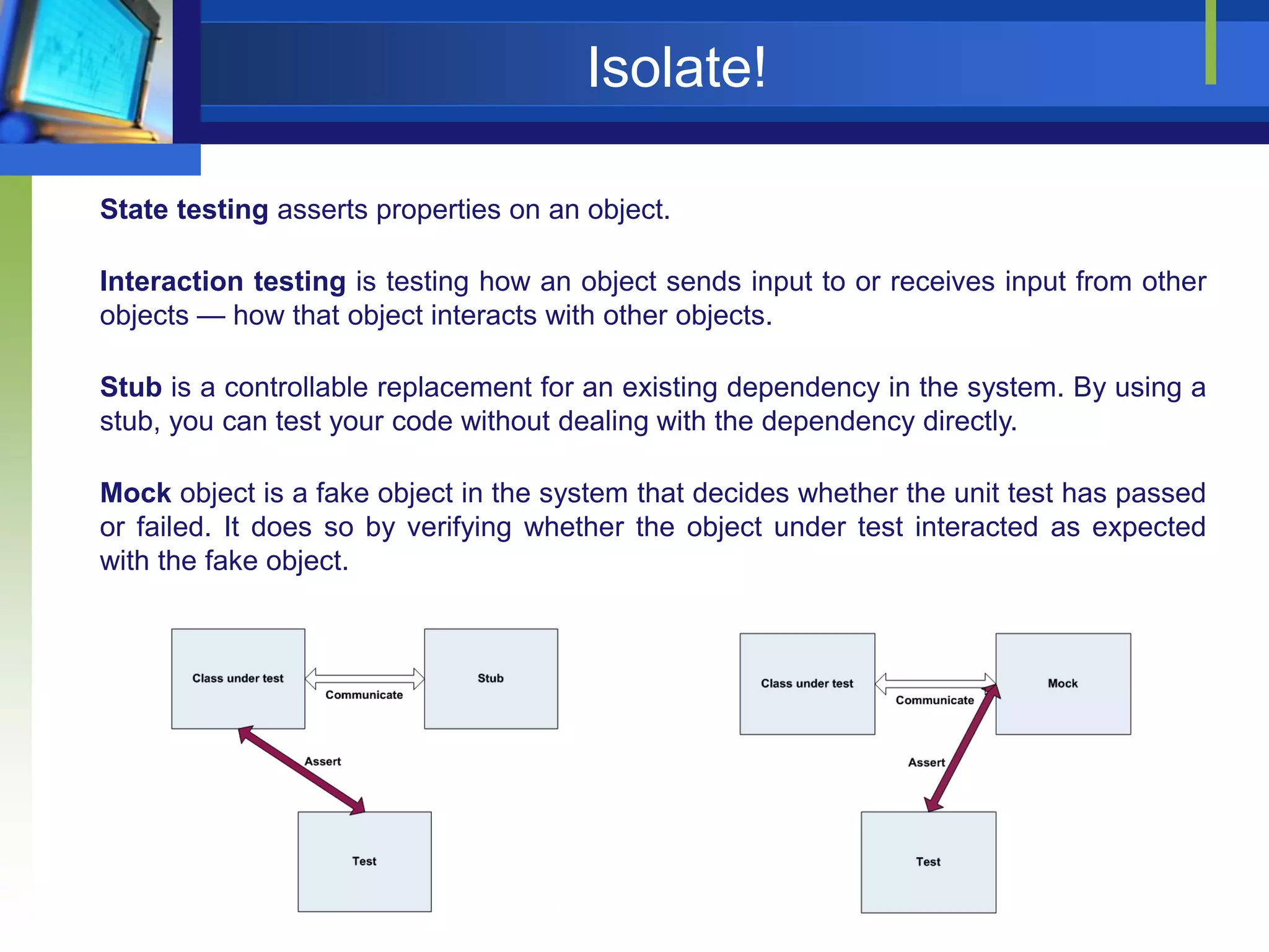 Isolate!
State testing asserts properties on an object.
Interaction testing is testing how an object sends input to or receives input from other
objects — how that object interacts with other objects.
Stub is a controllable replacement for an existing dependency in the system. By using a
stub, you can test your code without dealing with the dependency directly.
Mock object is a fake object in the system that decides whether the unit test has passed
or failed. It does so by verifying whether the object under test interacted as expected
with the fake object.

 