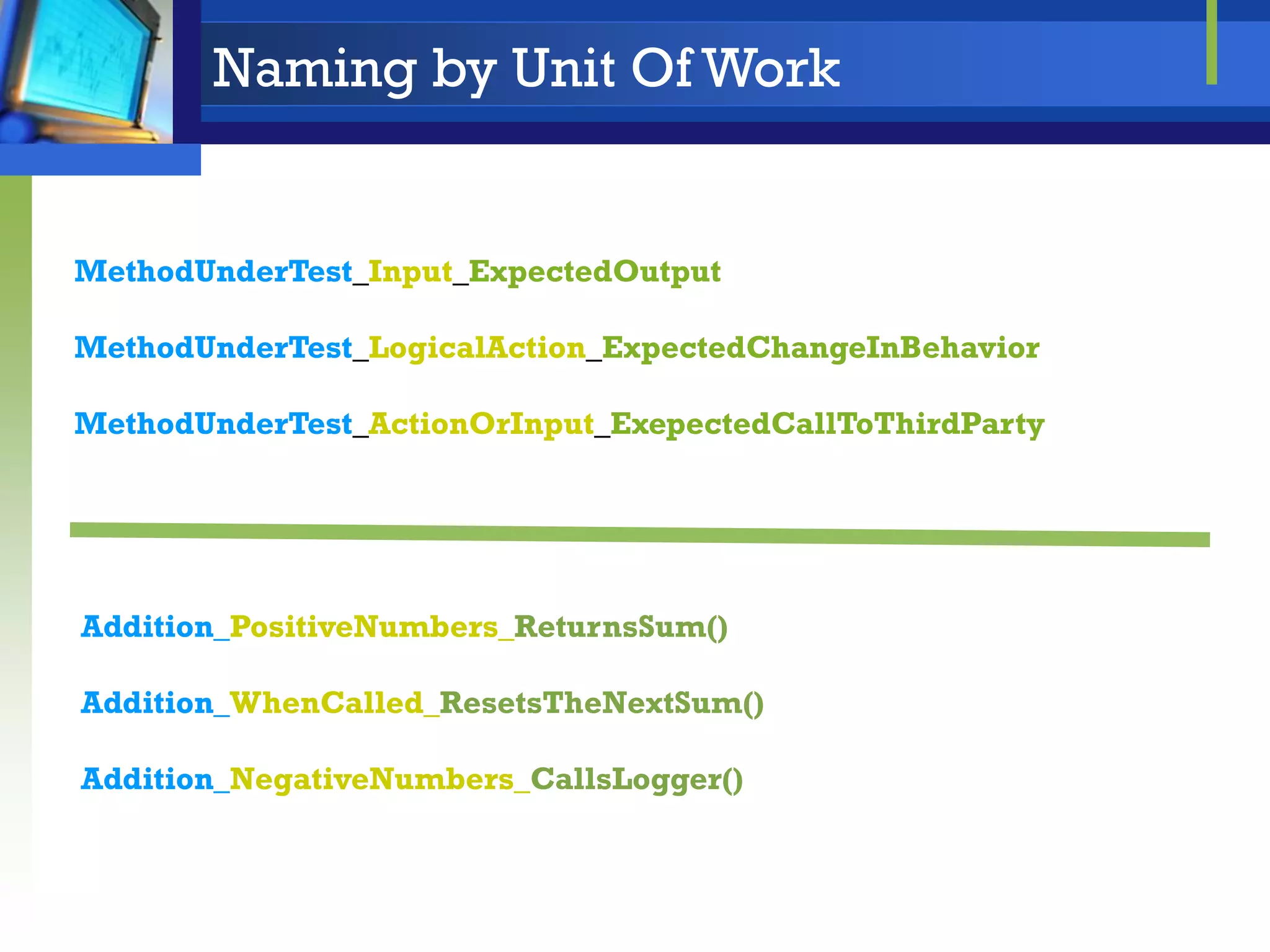 Naming by Unit Of Work

MethodUnderTest_Input_ExpectedOutput
MethodUnderTest_LogicalAction_ExpectedChangeInBehavior
MethodUnderTest_ActionOrInput_ExepectedCallToThirdParty

Addition_PositiveNumbers_ReturnsSum()
Addition_WhenCalled_ResetsTheNextSum()
Addition_NegativeNumbers_CallsLogger()

 