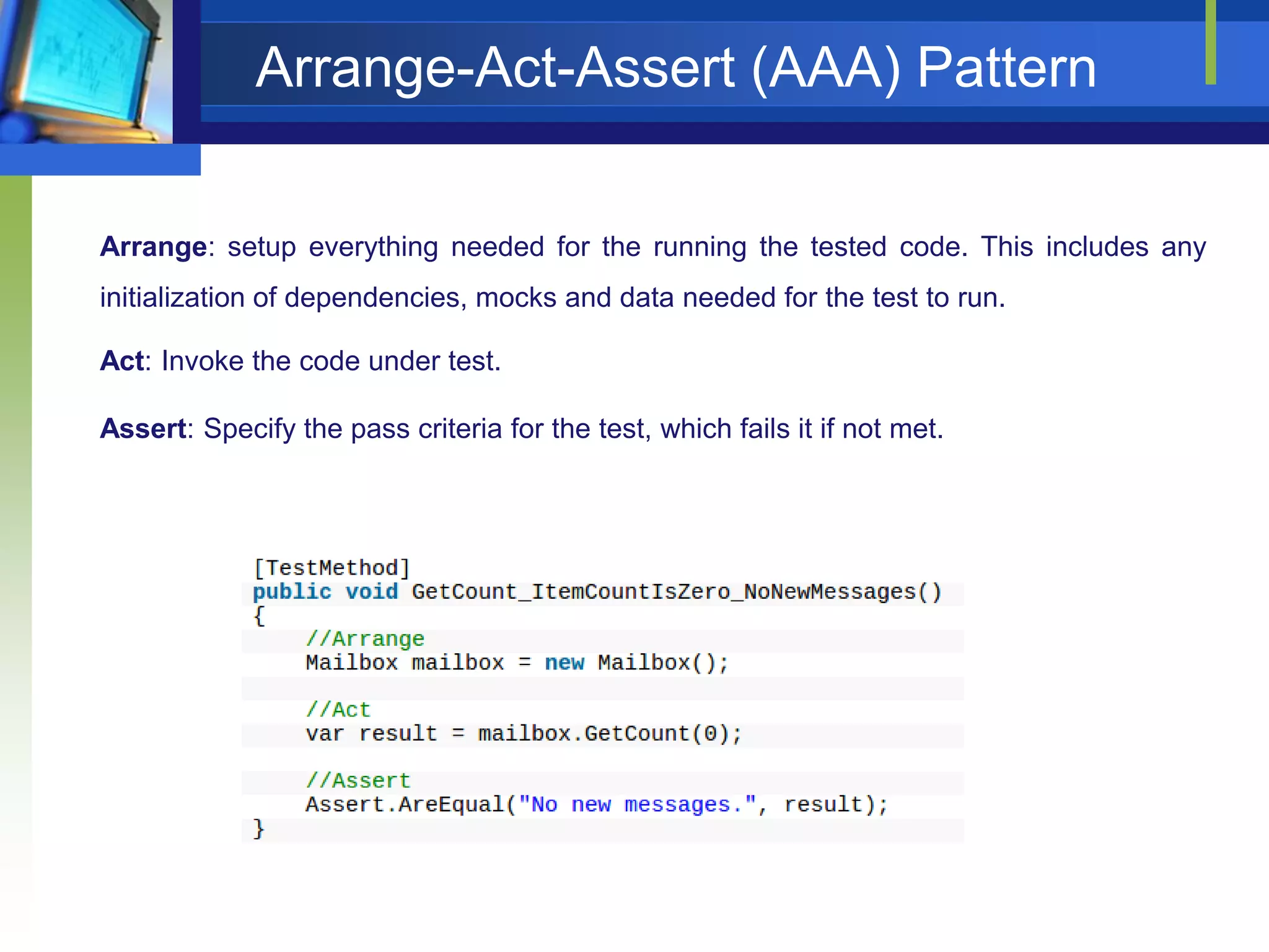 Arrange-Act-Assert (AAA) Pattern
Arrange: setup everything needed for the running the tested code. This includes any
initialization of dependencies, mocks and data needed for the test to run.
Act: Invoke the code under test.
Assert: Specify the pass criteria for the test, which fails it if not met.

 
