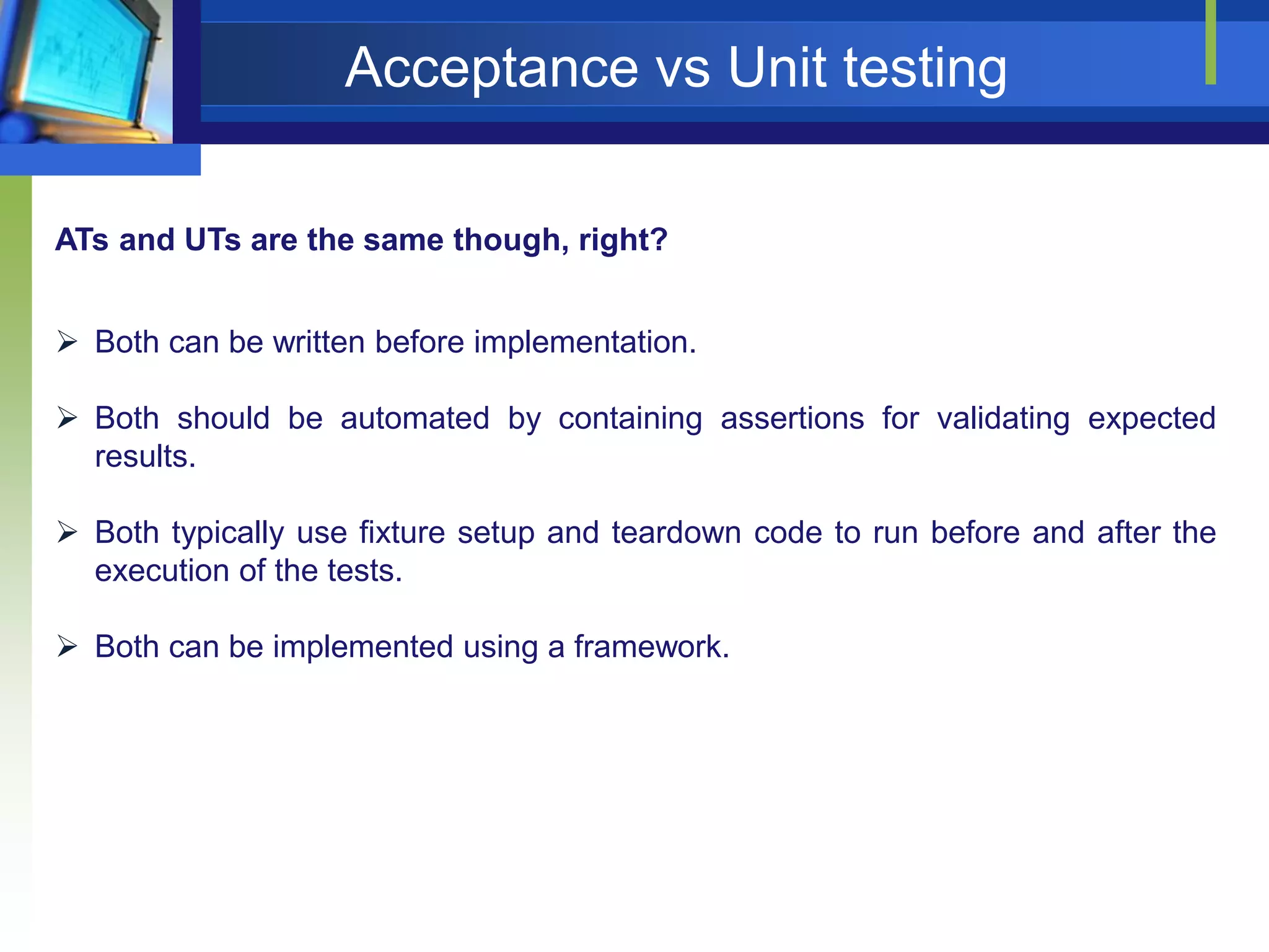 Acceptance vs Unit testing
ATs and UTs are the same though, right?
 Both can be written before implementation.
 Both should be automated by containing assertions for validating expected
results.
 Both typically use fixture setup and teardown code to run before and after the
execution of the tests.
 Both can be implemented using a framework.

 