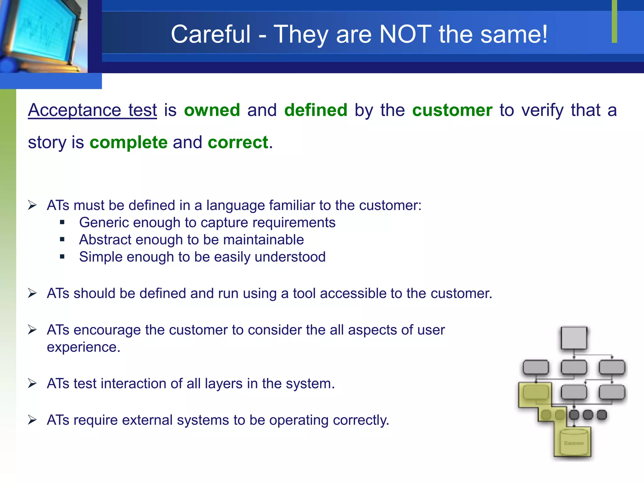 Careful - They are NOT the same!
Acceptance test is owned and defined by the customer to verify that a
story is complete and correct.

 ATs must be defined in a language familiar to the customer:
 Generic enough to capture requirements
 Abstract enough to be maintainable
 Simple enough to be easily understood
 ATs should be defined and run using a tool accessible to the customer.
 ATs encourage the customer to consider the all aspects of user
experience.
 ATs test interaction of all layers in the system.
 ATs require external systems to be operating correctly.

 