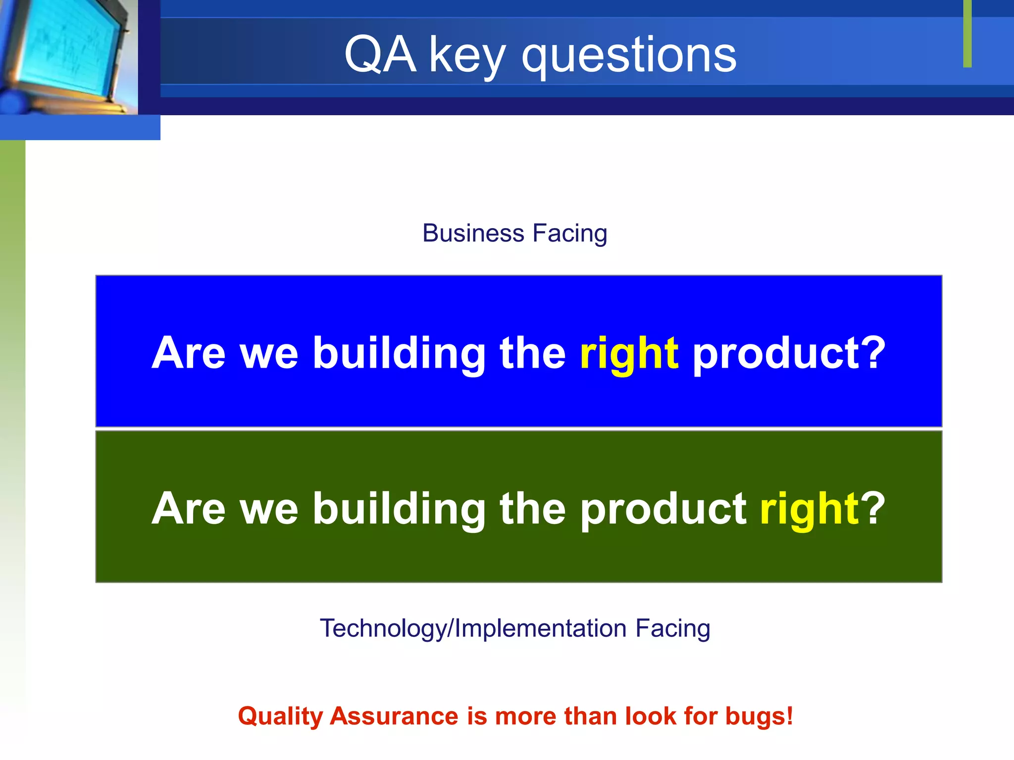 QA key questions

Business Facing

Are we building the right product?

Are we building the product right?
Technology/Implementation Facing

Quality Assurance is more than look for bugs!

 