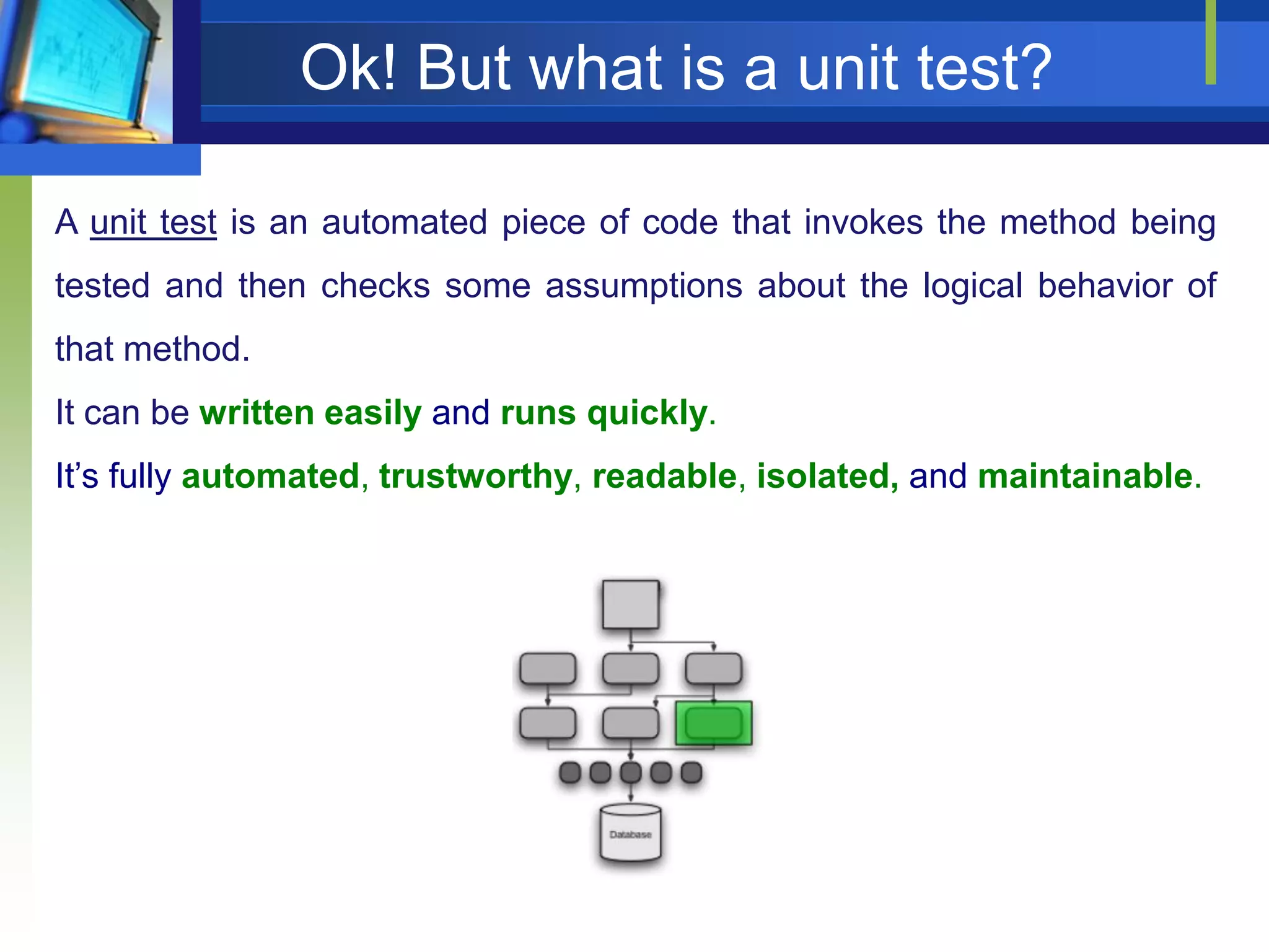 Ok! But what is a unit test?
A unit test is an automated piece of code that invokes the method being
tested and then checks some assumptions about the logical behavior of
that method.

It can be written easily and runs quickly.
It’s fully automated, trustworthy, readable, isolated, and maintainable.

 