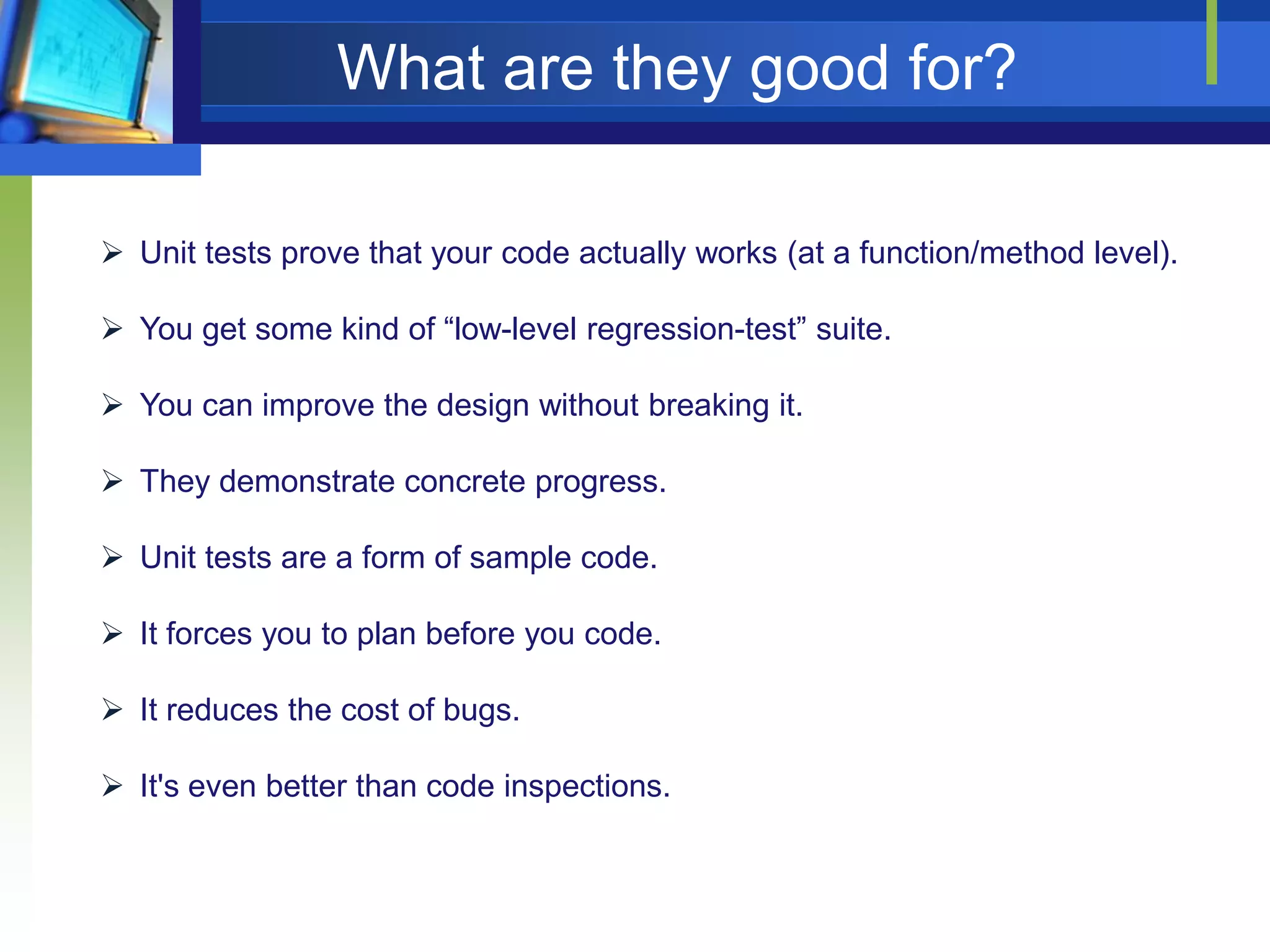 What are they good for?
 Unit tests prove that your code actually works (at a function/method level).
 You get some kind of “low-level regression-test” suite.
 You can improve the design without breaking it.

 They demonstrate concrete progress.
 Unit tests are a form of sample code.
 It forces you to plan before you code.
 It reduces the cost of bugs.
 It's even better than code inspections.

 