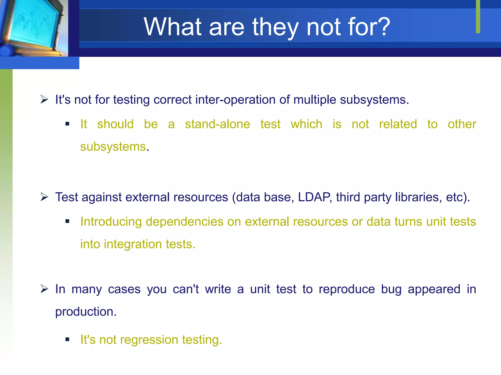 What are they not for?
 It's not for testing correct inter-operation of multiple subsystems.
 It should be a stand-alone test which is not related to other
subsystems.

 Test against external resources (data base, LDAP, third party libraries, etc).
 Introducing dependencies on external resources or data turns unit tests
into integration tests.
 In many cases you can't write a unit test to reproduce bug appeared in
production.
 It's not regression testing.

 