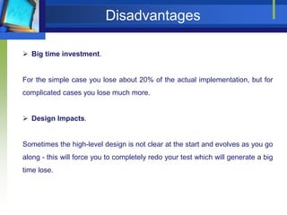 Disadvantages
 Big time investment.

For the simple case you lose about 20% of the actual implementation, but for
complicated cases you lose much more.
 Design Impacts.

Sometimes the high-level design is not clear at the start and evolves as you go
along - this will force you to completely redo your test which will generate a big
time lose.

 