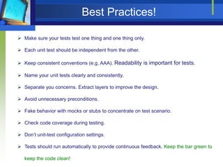 Best Practices!
 Make sure your tests test one thing and one thing only.
 Each unit test should be independent from the other.
 Keep consistent conventions (e.g. AAA). Readability is important for tests.
 Name your unit tests clearly and consistently.
 Separate you concerns. Extract layers to improve the design.

 Avoid unnecessary preconditions.
 Fake behavior with mocks or stubs to concentrate on test scenario.
 Check code coverage during testing.
 Don’t unit-test configuration settings.
 Tests should run automatically to provide continuous feedback. Keep the bar green to

keep the code clean!

 